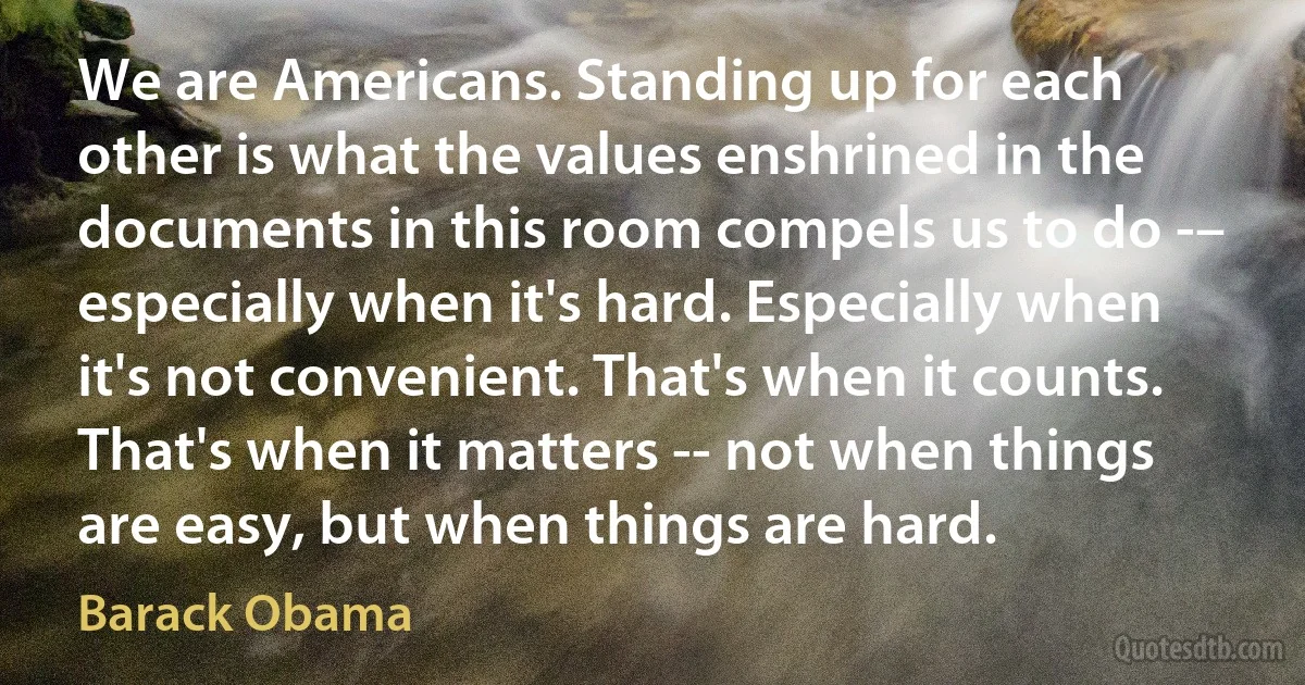 We are Americans. Standing up for each other is what the values enshrined in the documents in this room compels us to do -– especially when it's hard. Especially when it's not convenient. That's when it counts. That's when it matters -- not when things are easy, but when things are hard. (Barack Obama)