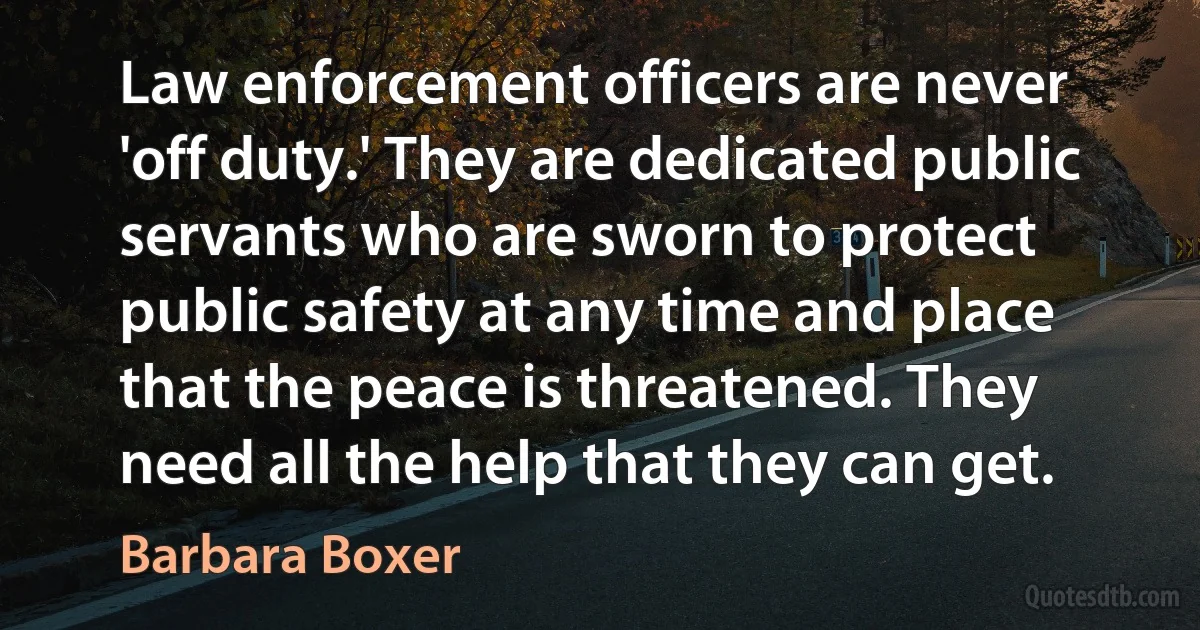 Law enforcement officers are never 'off duty.' They are dedicated public servants who are sworn to protect public safety at any time and place that the peace is threatened. They need all the help that they can get. (Barbara Boxer)