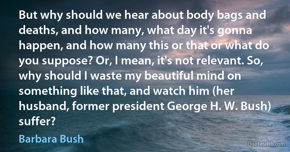 But why should we hear about body bags and deaths, and how many, what day it's gonna happen, and how many this or that or what do you suppose? Or, I mean, it's not relevant. So, why should I waste my beautiful mind on something like that, and watch him (her husband, former president George H. W. Bush) suffer? (Barbara Bush)