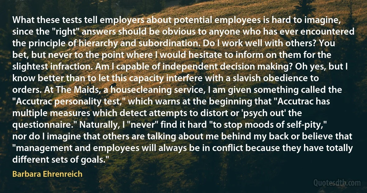 What these tests tell employers about potential employees is hard to imagine, since the "right" answers should be obvious to anyone who has ever encountered the principle of hierarchy and subordination. Do I work well with others? You bet, but never to the point where I would hesitate to inform on them for the slightest infraction. Am I capable of independent decision making? Oh yes, but I know better than to let this capacity interfere with a slavish obedience to orders. At The Maids, a housecleaning service, I am given something called the "Accutrac personality test," which warns at the beginning that "Accutrac has multiple measures which detect attempts to distort or 'psych out' the questionnaire." Naturally, I "never" find it hard "to stop moods of self-pity," nor do I imagine that others are talking about me behind my back or believe that "management and employees will always be in conflict because they have totally different sets of goals." (Barbara Ehrenreich)