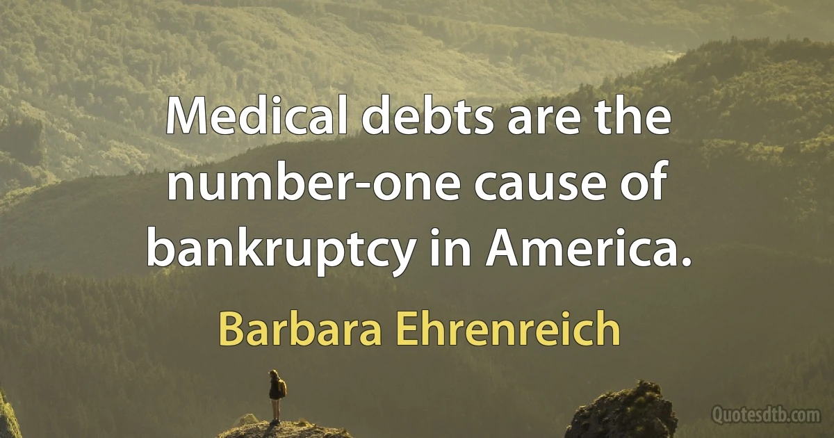 Medical debts are the number-one cause of bankruptcy in America. (Barbara Ehrenreich)