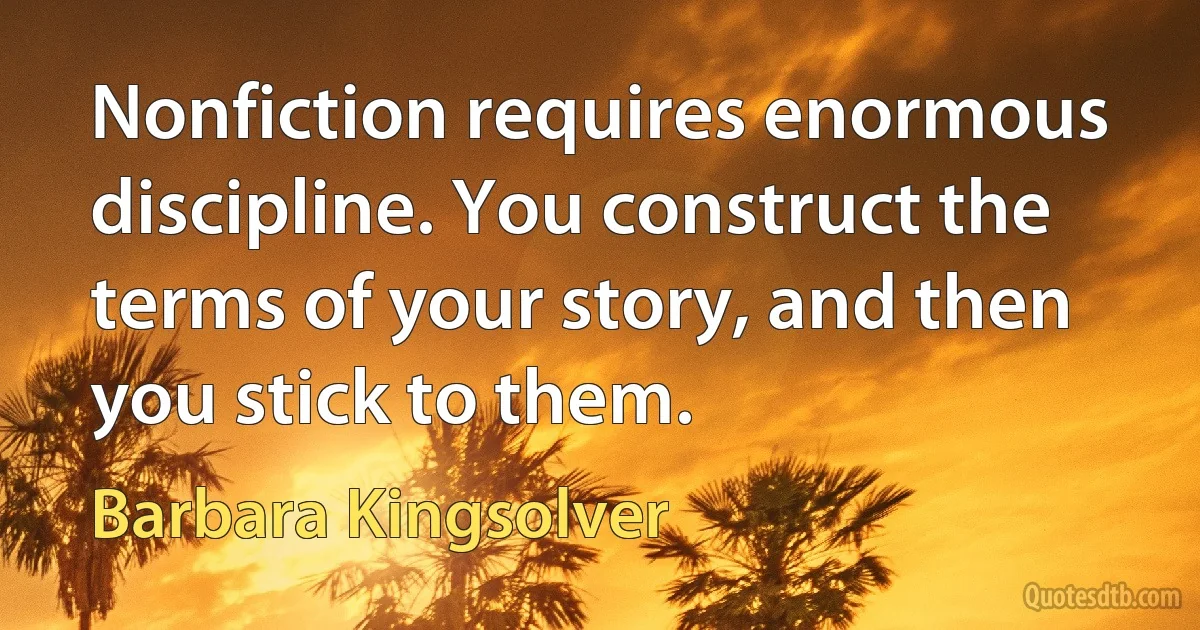 Nonfiction requires enormous discipline. You construct the terms of your story, and then you stick to them. (Barbara Kingsolver)