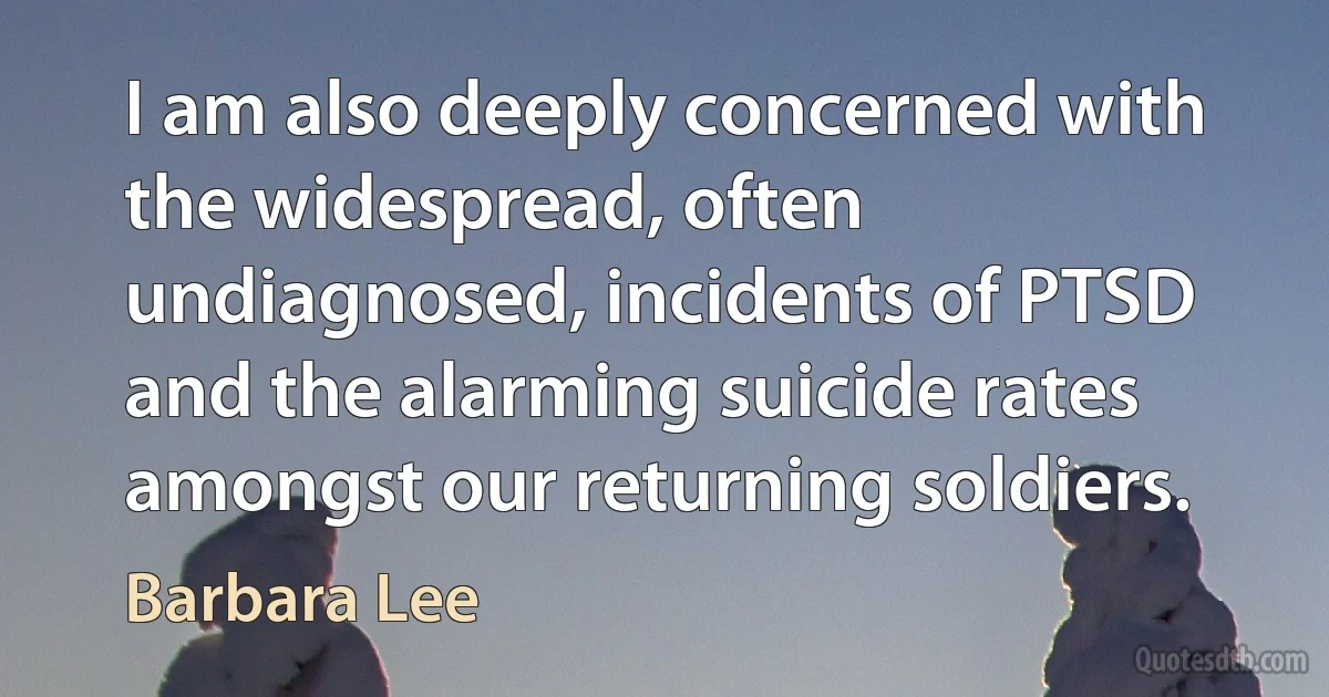 I am also deeply concerned with the widespread, often undiagnosed, incidents of PTSD and the alarming suicide rates amongst our returning soldiers. (Barbara Lee)