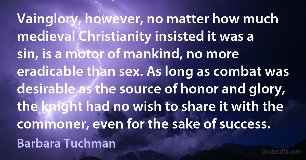 Vainglory, however, no matter how much medieval Christianity insisted it was a sin, is a motor of mankind, no more eradicable than sex. As long as combat was desirable as the source of honor and glory, the knight had no wish to share it with the commoner, even for the sake of success. (Barbara Tuchman)