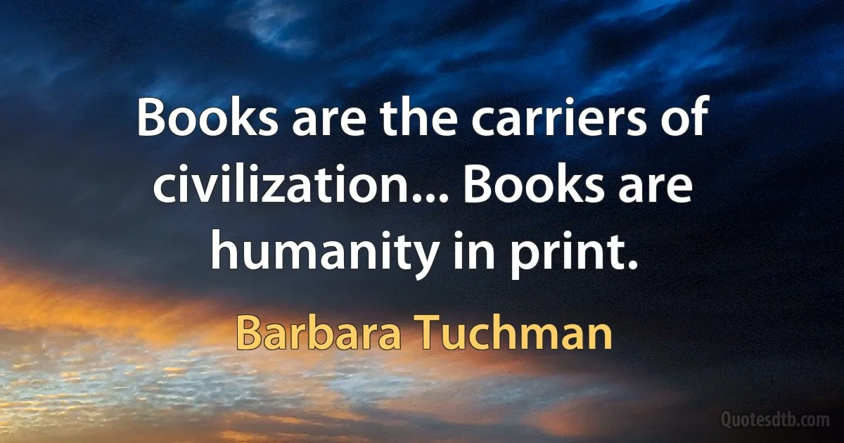 Books are the carriers of civilization... Books are humanity in print. (Barbara Tuchman)