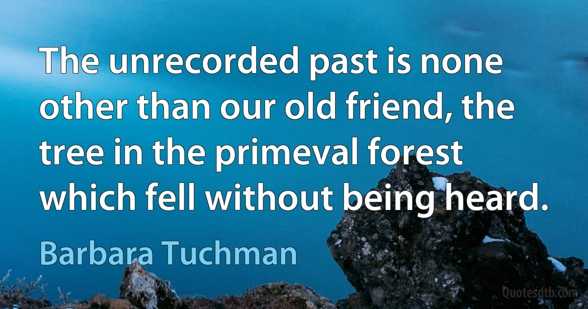 The unrecorded past is none other than our old friend, the tree in the primeval forest which fell without being heard. (Barbara Tuchman)