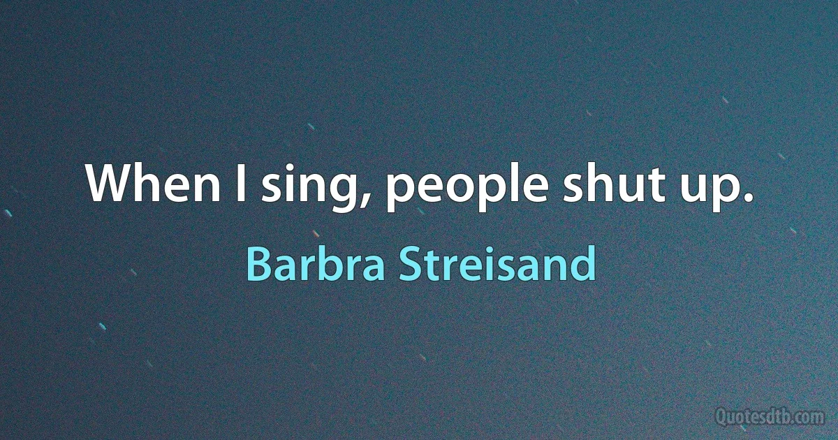 When I sing, people shut up. (Barbra Streisand)