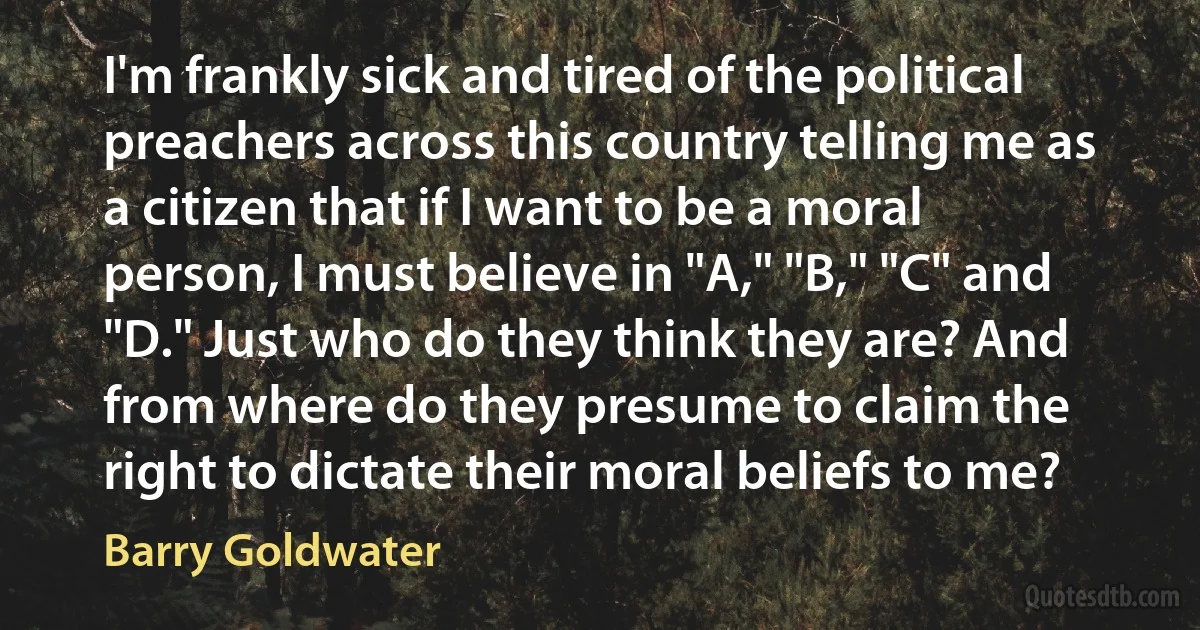 I'm frankly sick and tired of the political preachers across this country telling me as a citizen that if I want to be a moral person, I must believe in "A," "B," "C" and "D." Just who do they think they are? And from where do they presume to claim the right to dictate their moral beliefs to me? (Barry Goldwater)