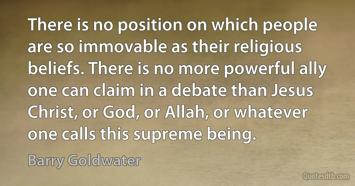 There is no position on which people are so immovable as their religious beliefs. There is no more powerful ally one can claim in a debate than Jesus Christ, or God, or Allah, or whatever one calls this supreme being. (Barry Goldwater)