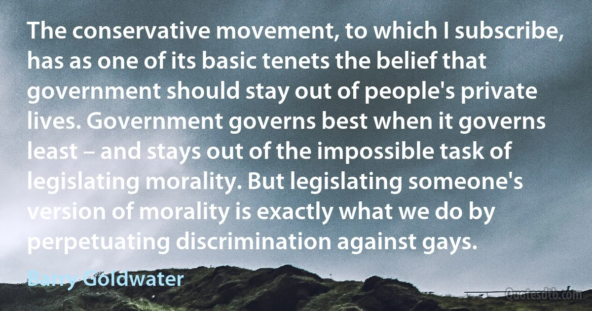 The conservative movement, to which I subscribe, has as one of its basic tenets the belief that government should stay out of people's private lives. Government governs best when it governs least – and stays out of the impossible task of legislating morality. But legislating someone's version of morality is exactly what we do by perpetuating discrimination against gays. (Barry Goldwater)