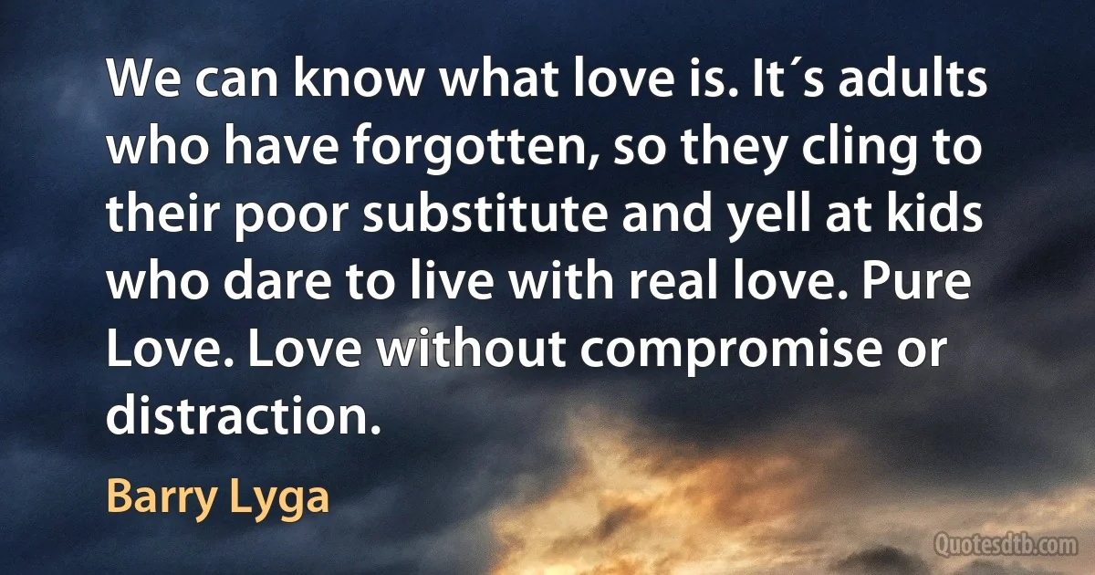 We can know what love is. It´s adults who have forgotten, so they cling to their poor substitute and yell at kids who dare to live with real love. Pure Love. Love without compromise or distraction. (Barry Lyga)