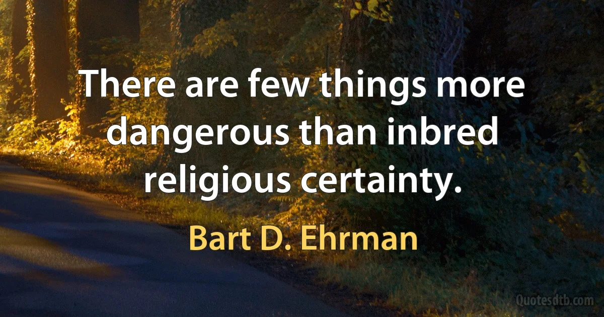 There are few things more dangerous than inbred religious certainty. (Bart D. Ehrman)