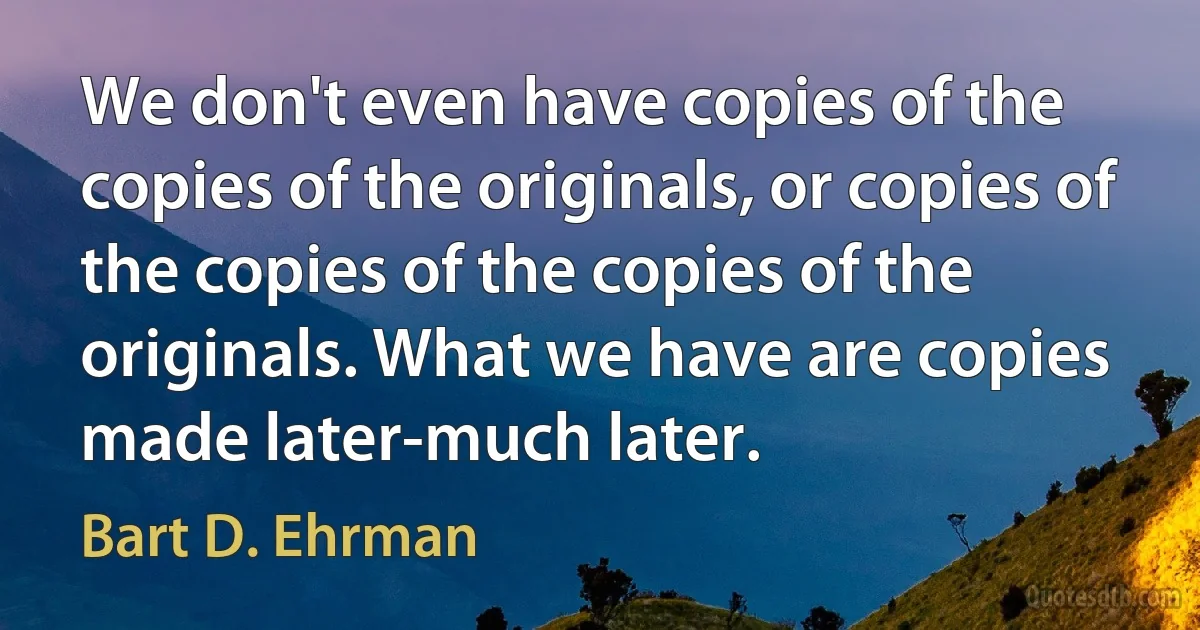 We don't even have copies of the copies of the originals, or copies of the copies of the copies of the originals. What we have are copies made later-much later. (Bart D. Ehrman)