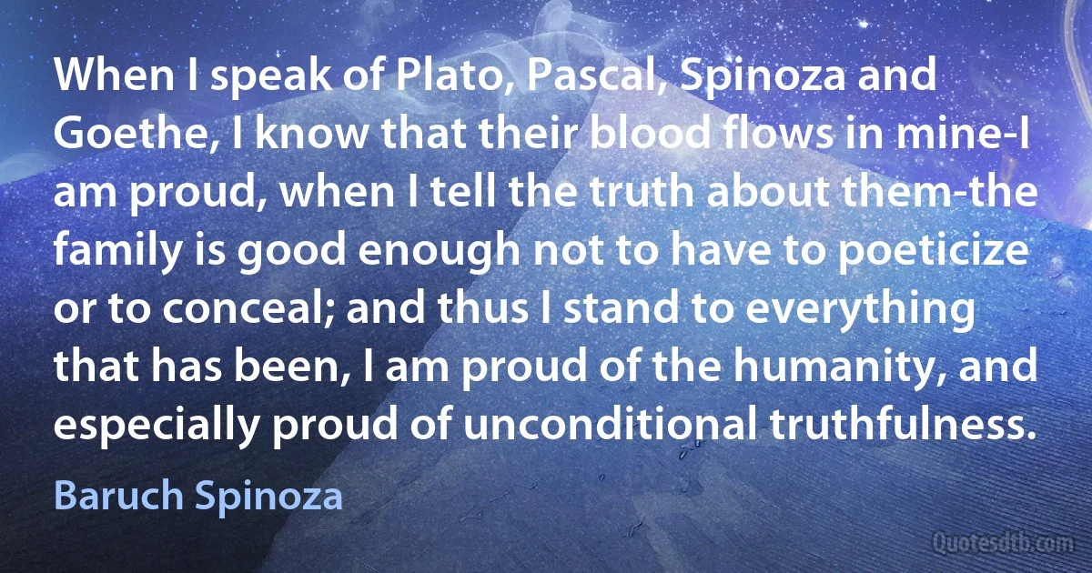 When I speak of Plato, Pascal, Spinoza and Goethe, I know that their blood flows in mine-I am proud, when I tell the truth about them-the family is good enough not to have to poeticize or to conceal; and thus I stand to everything that has been, I am proud of the humanity, and especially proud of unconditional truthfulness. (Baruch Spinoza)