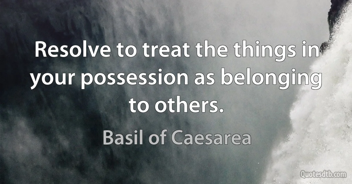 Resolve to treat the things in your possession as belonging to others. (Basil of Caesarea)