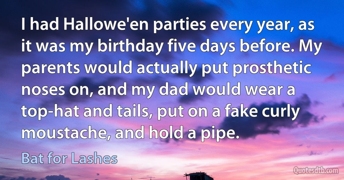 I had Hallowe'en parties every year, as it was my birthday five days before. My parents would actually put prosthetic noses on, and my dad would wear a top-hat and tails, put on a fake curly moustache, and hold a pipe. (Bat for Lashes)