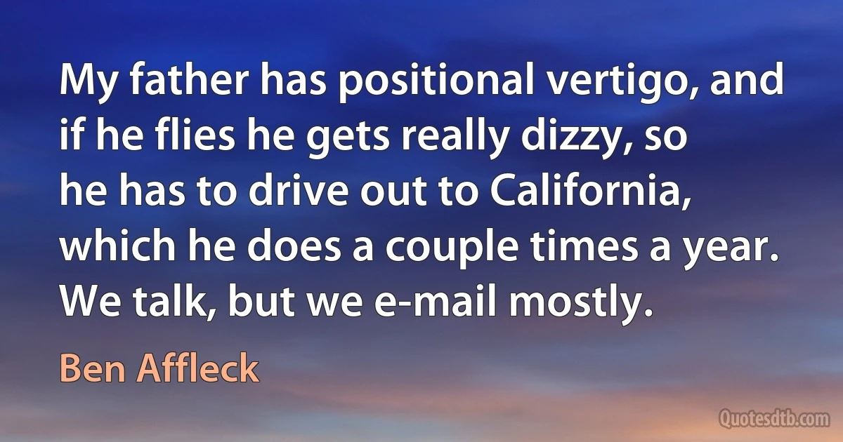 My father has positional vertigo, and if he flies he gets really dizzy, so he has to drive out to California, which he does a couple times a year. We talk, but we e-mail mostly. (Ben Affleck)