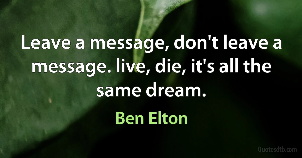 Leave a message, don't leave a message. live, die, it's all the same dream. (Ben Elton)