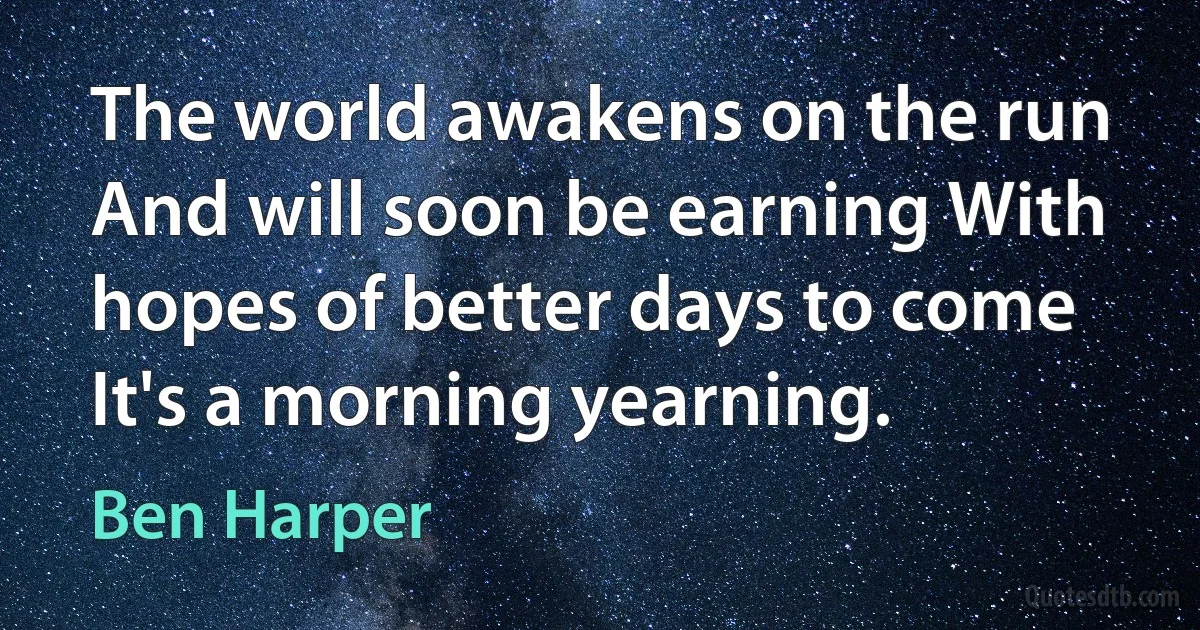 The world awakens on the run And will soon be earning With hopes of better days to come It's a morning yearning. (Ben Harper)