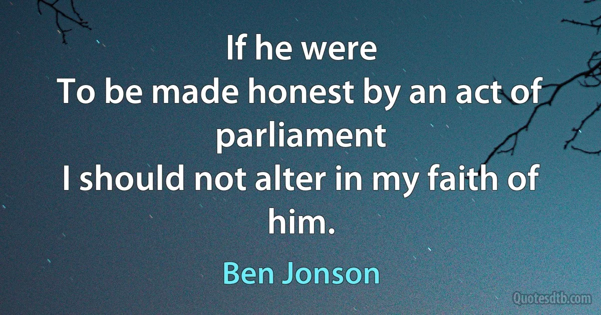 If he were
To be made honest by an act of parliament
I should not alter in my faith of him. (Ben Jonson)