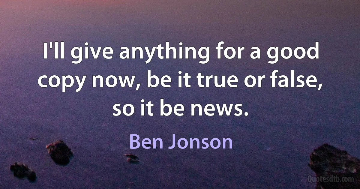 I'll give anything for a good copy now, be it true or false, so it be news. (Ben Jonson)