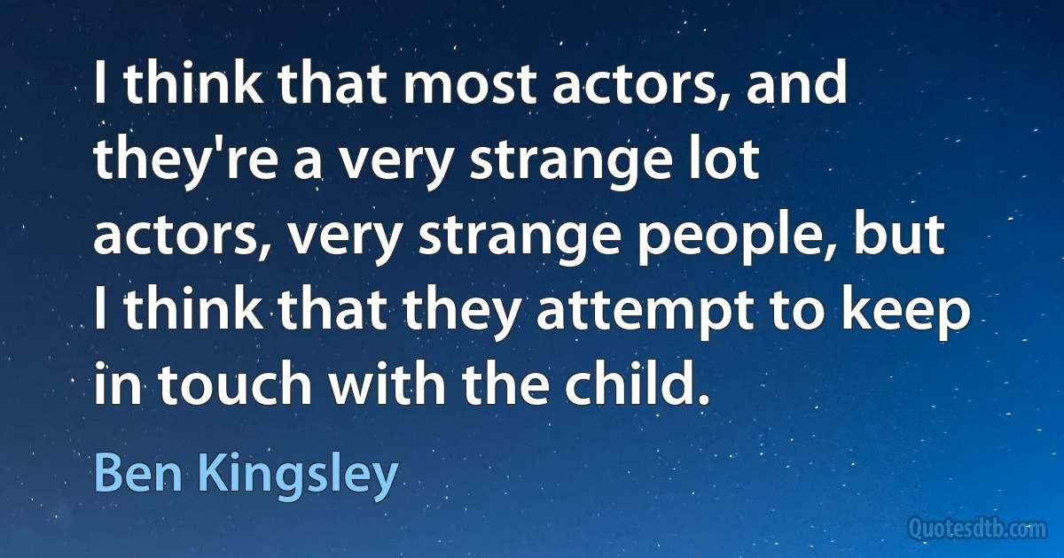 I think that most actors, and they're a very strange lot actors, very strange people, but I think that they attempt to keep in touch with the child. (Ben Kingsley)