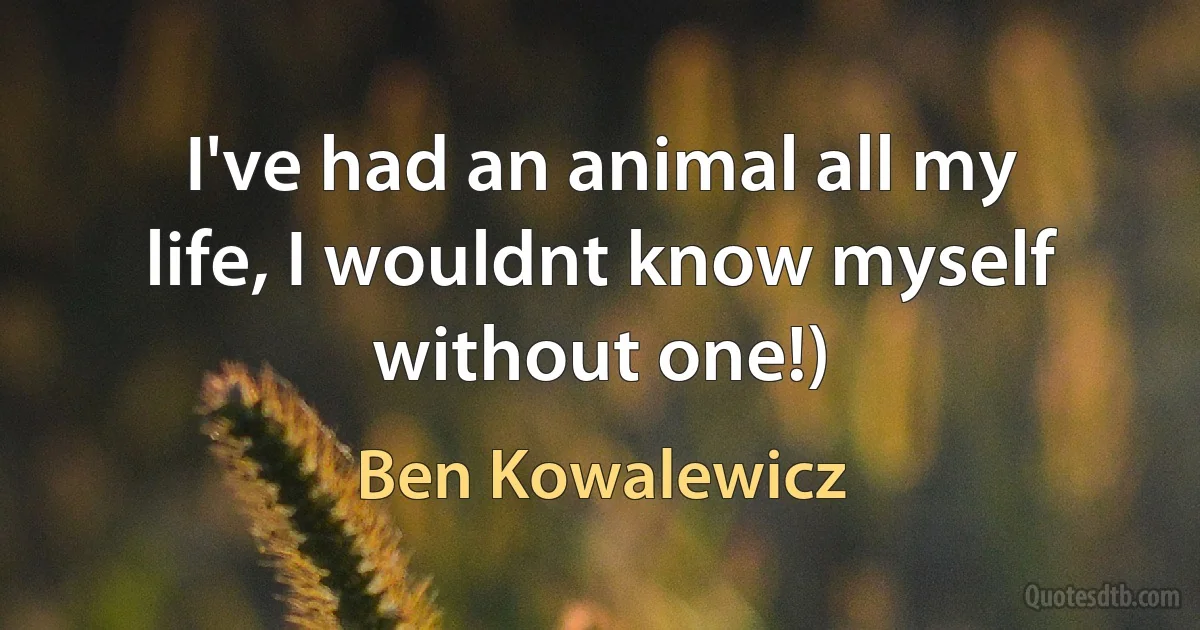 I've had an animal all my life, I wouldnt know myself without one!) (Ben Kowalewicz)