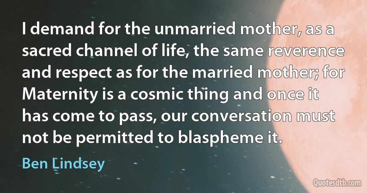 I demand for the unmarried mother, as a sacred channel of life, the same reverence and respect as for the married mother; for Maternity is a cosmic thing and once it has come to pass, our conversation must not be permitted to blaspheme it. (Ben Lindsey)