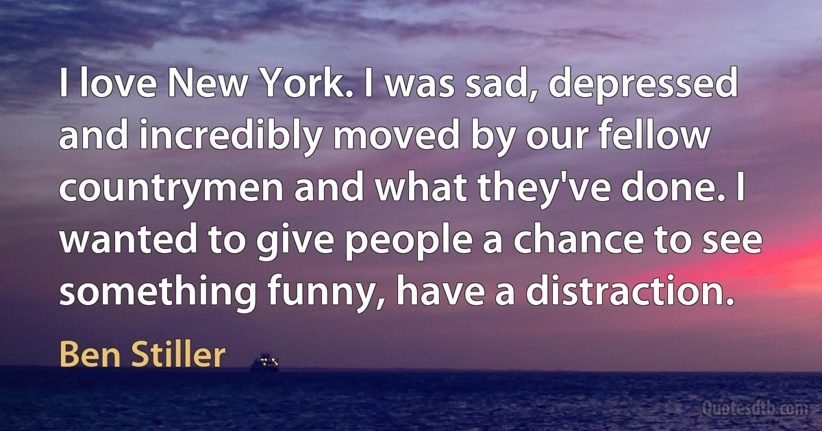 I love New York. I was sad, depressed and incredibly moved by our fellow countrymen and what they've done. I wanted to give people a chance to see something funny, have a distraction. (Ben Stiller)