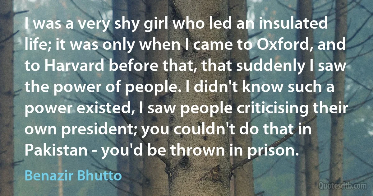 I was a very shy girl who led an insulated life; it was only when I came to Oxford, and to Harvard before that, that suddenly I saw the power of people. I didn't know such a power existed, I saw people criticising their own president; you couldn't do that in Pakistan - you'd be thrown in prison. (Benazir Bhutto)