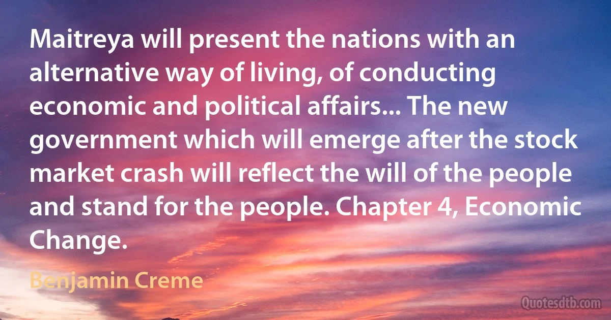 Maitreya will present the nations with an alternative way of living, of conducting economic and political affairs... The new government which will emerge after the stock market crash will reflect the will of the people and stand for the people. Chapter 4, Economic Change. (Benjamin Creme)