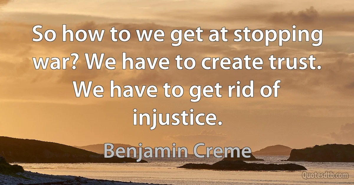 So how to we get at stopping war? We have to create trust. We have to get rid of injustice. (Benjamin Creme)