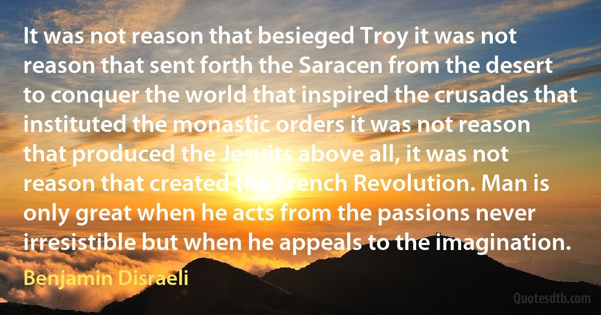 It was not reason that besieged Troy it was not reason that sent forth the Saracen from the desert to conquer the world that inspired the crusades that instituted the monastic orders it was not reason that produced the Jesuits above all, it was not reason that created the French Revolution. Man is only great when he acts from the passions never irresistible but when he appeals to the imagination. (Benjamin Disraeli)