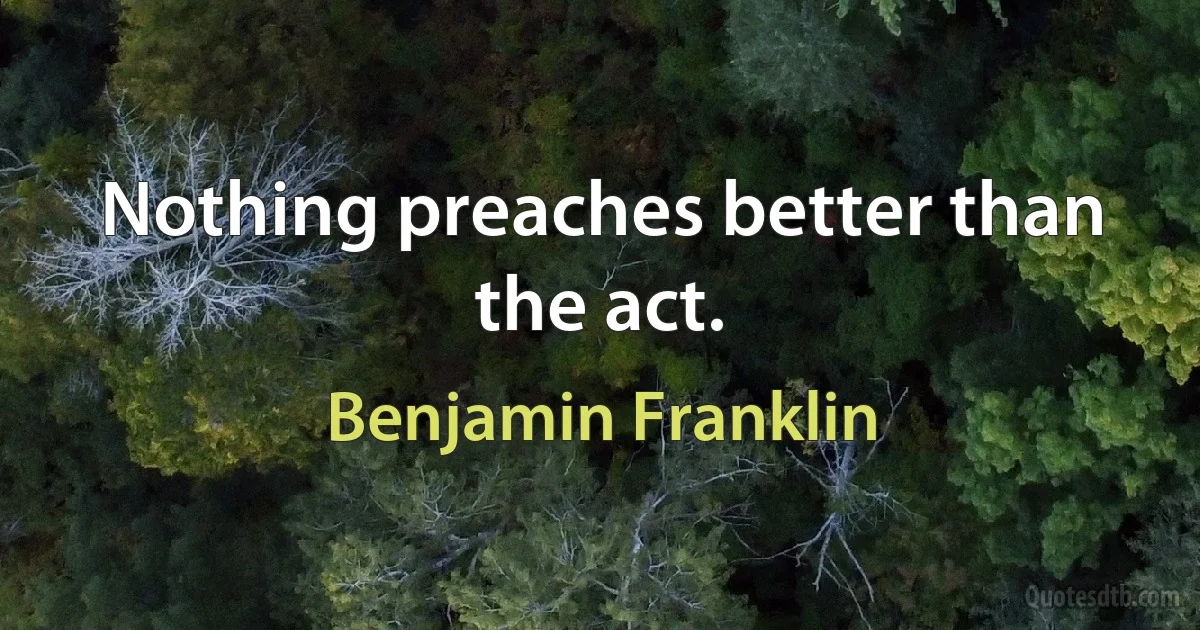 Nothing preaches better than the act. (Benjamin Franklin)