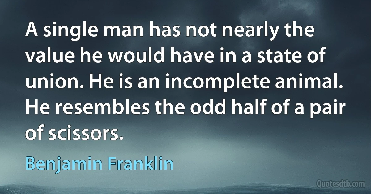 A single man has not nearly the value he would have in a state of union. He is an incomplete animal. He resembles the odd half of a pair of scissors. (Benjamin Franklin)