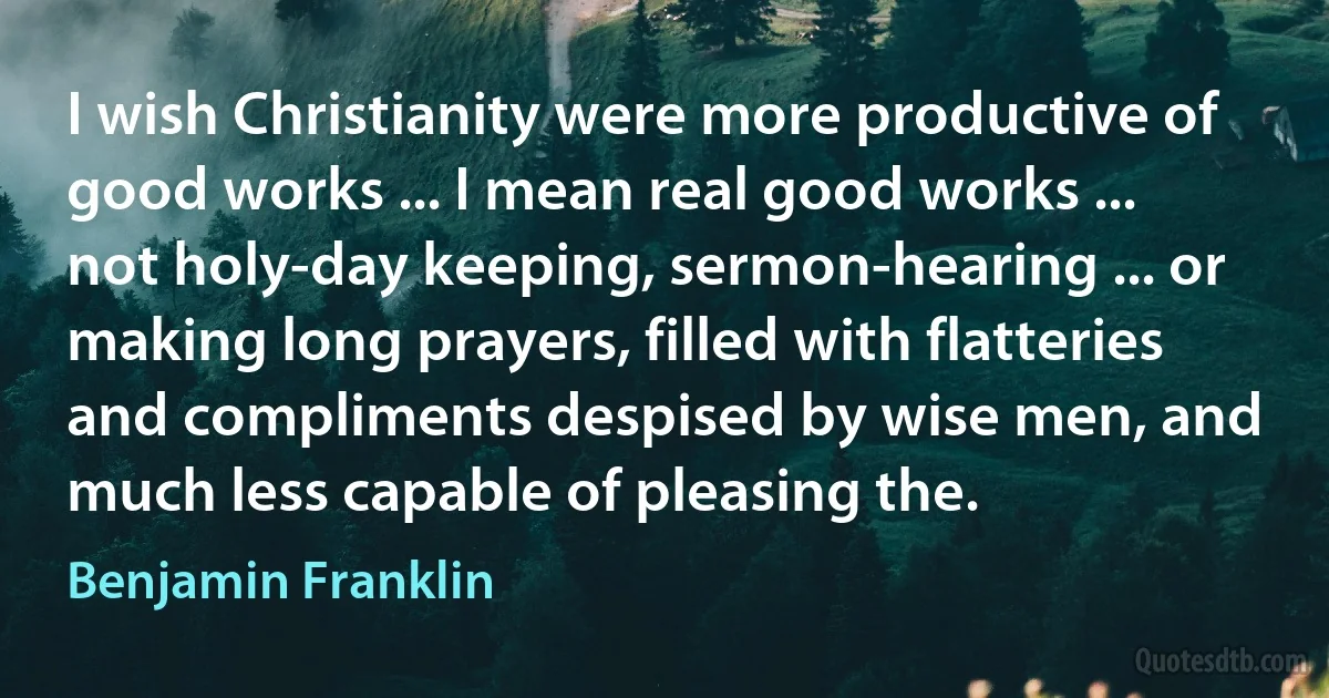 I wish Christianity were more productive of good works ... I mean real good works ... not holy-day keeping, sermon-hearing ... or making long prayers, filled with flatteries and compliments despised by wise men, and much less capable of pleasing the. (Benjamin Franklin)