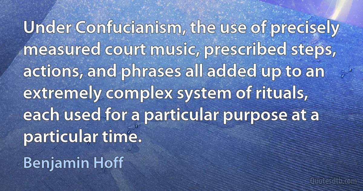 Under Confucianism, the use of precisely measured court music, prescribed steps, actions, and phrases all added up to an extremely complex system of rituals, each used for a particular purpose at a particular time. (Benjamin Hoff)