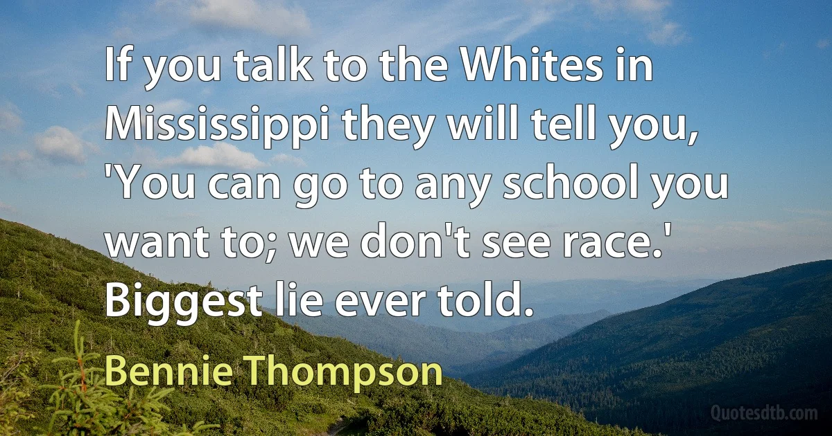 If you talk to the Whites in Mississippi they will tell you, 'You can go to any school you want to; we don't see race.' Biggest lie ever told. (Bennie Thompson)