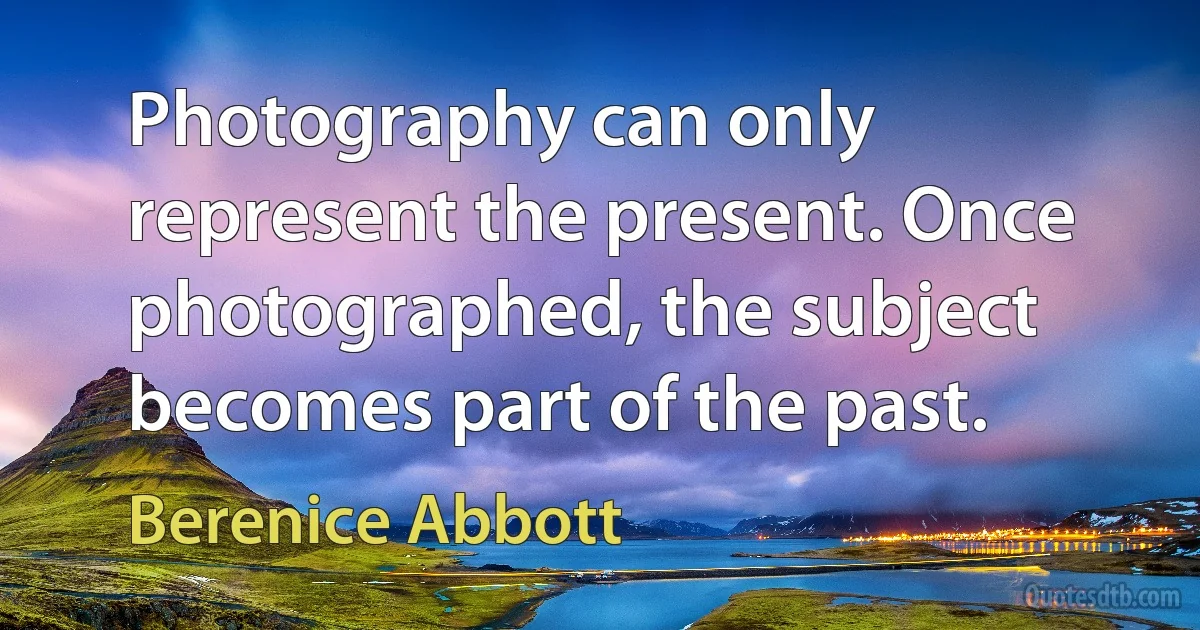 Photography can only represent the present. Once photographed, the subject becomes part of the past. (Berenice Abbott)