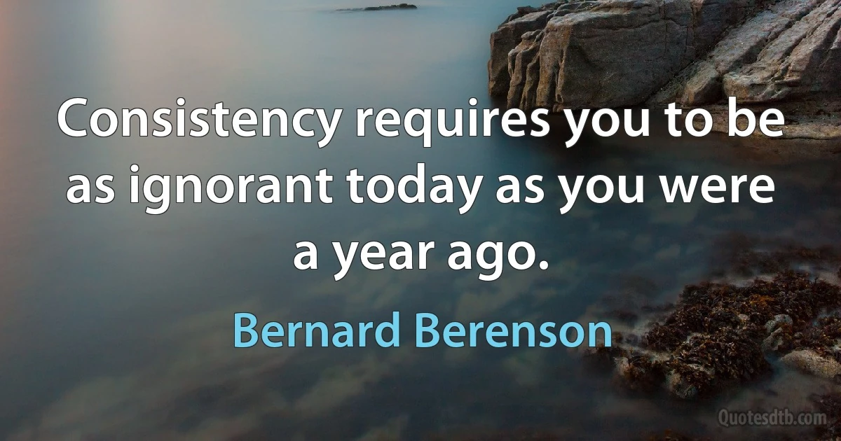 Consistency requires you to be as ignorant today as you were a year ago. (Bernard Berenson)