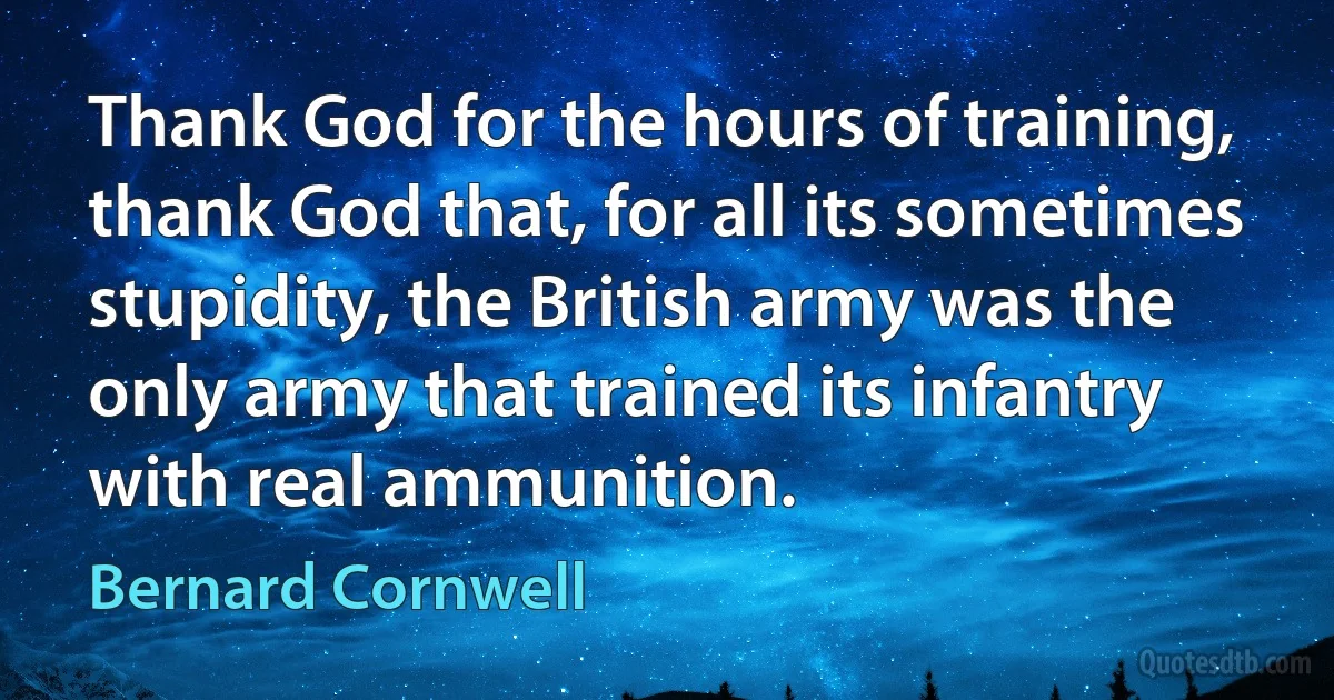 Thank God for the hours of training, thank God that, for all its sometimes stupidity, the British army was the only army that trained its infantry with real ammunition. (Bernard Cornwell)