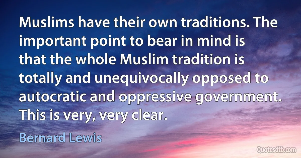 Muslims have their own traditions. The important point to bear in mind is that the whole Muslim tradition is totally and unequivocally opposed to autocratic and oppressive government. This is very, very clear. (Bernard Lewis)