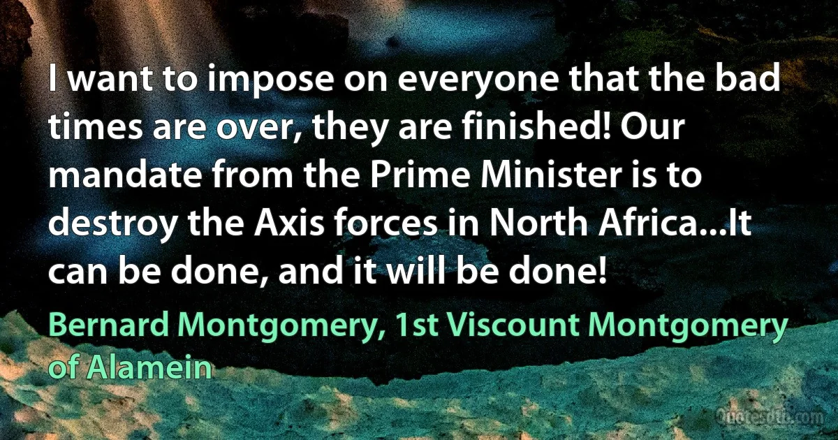 I want to impose on everyone that the bad times are over, they are finished! Our mandate from the Prime Minister is to destroy the Axis forces in North Africa...It can be done, and it will be done! (Bernard Montgomery, 1st Viscount Montgomery of Alamein)