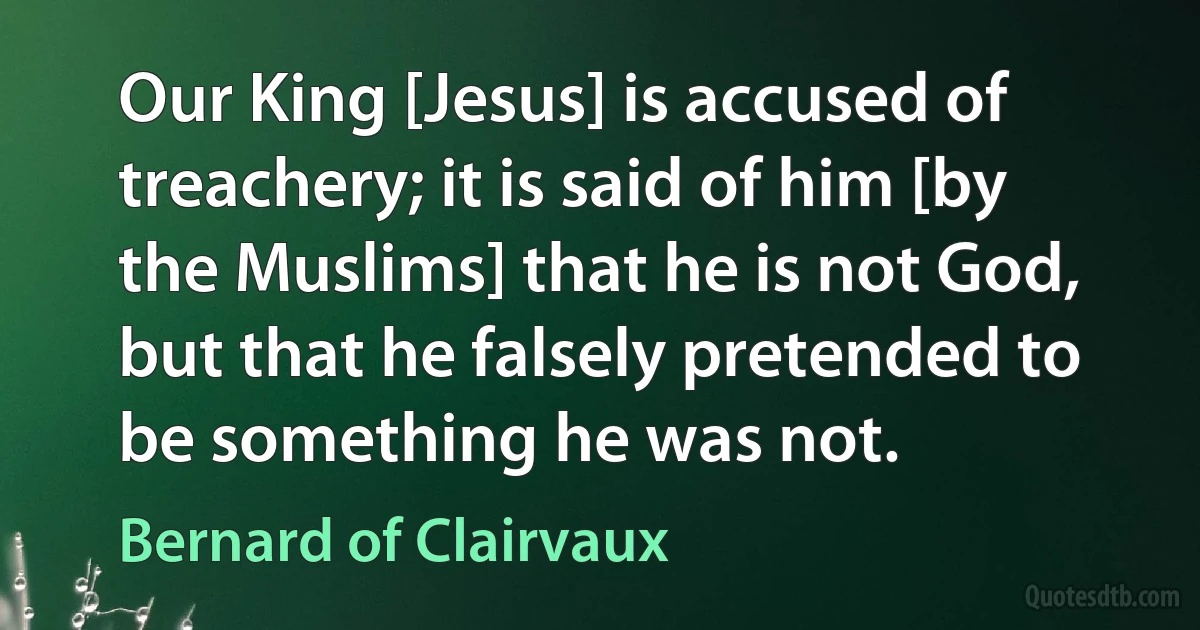 Our King [Jesus] is accused of treachery; it is said of him [by the Muslims] that he is not God, but that he falsely pretended to be something he was not. (Bernard of Clairvaux)