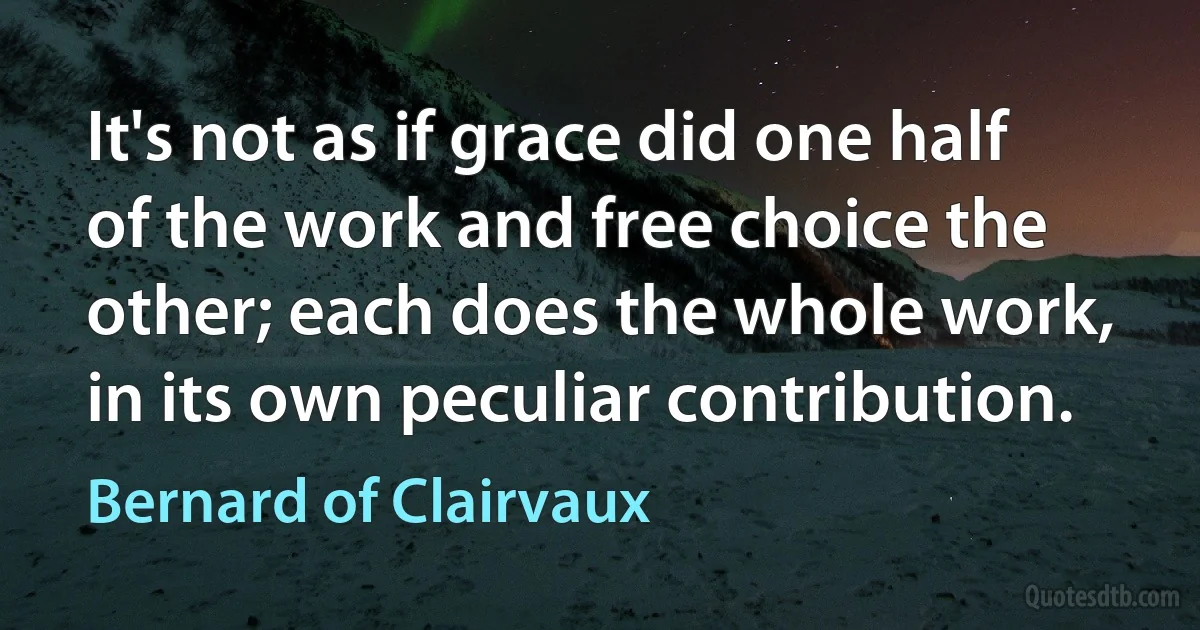 It's not as if grace did one half of the work and free choice the other; each does the whole work, in its own peculiar contribution. (Bernard of Clairvaux)