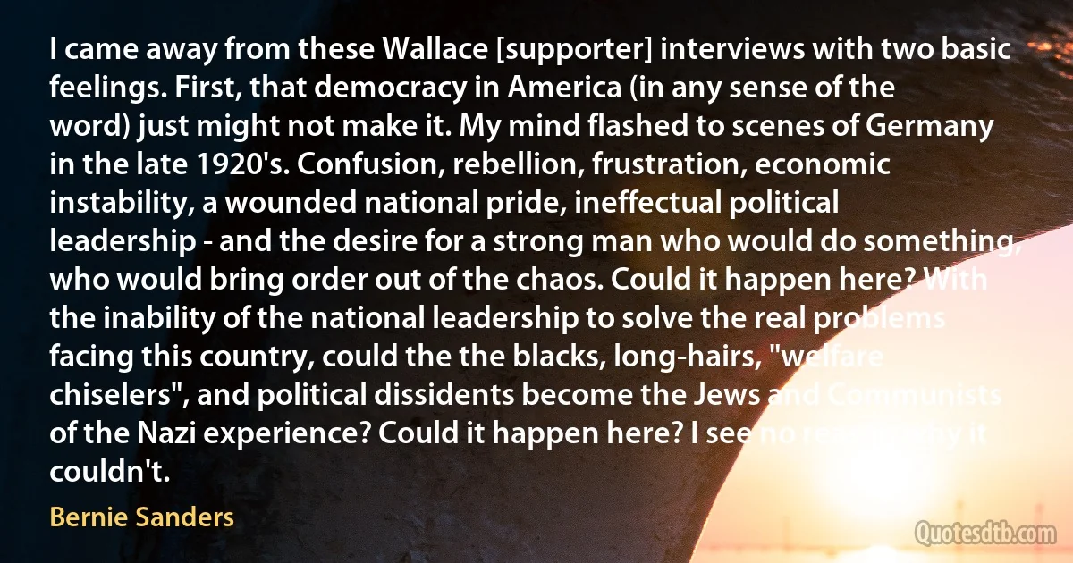 I came away from these Wallace [supporter] interviews with two basic feelings. First, that democracy in America (in any sense of the word) just might not make it. My mind flashed to scenes of Germany in the late 1920's. Confusion, rebellion, frustration, economic instability, a wounded national pride, ineffectual political leadership - and the desire for a strong man who would do something, who would bring order out of the chaos. Could it happen here? With the inability of the national leadership to solve the real problems facing this country, could the the blacks, long-hairs, "welfare chiselers", and political dissidents become the Jews and Communists of the Nazi experience? Could it happen here? I see no reason why it couldn't. (Bernie Sanders)