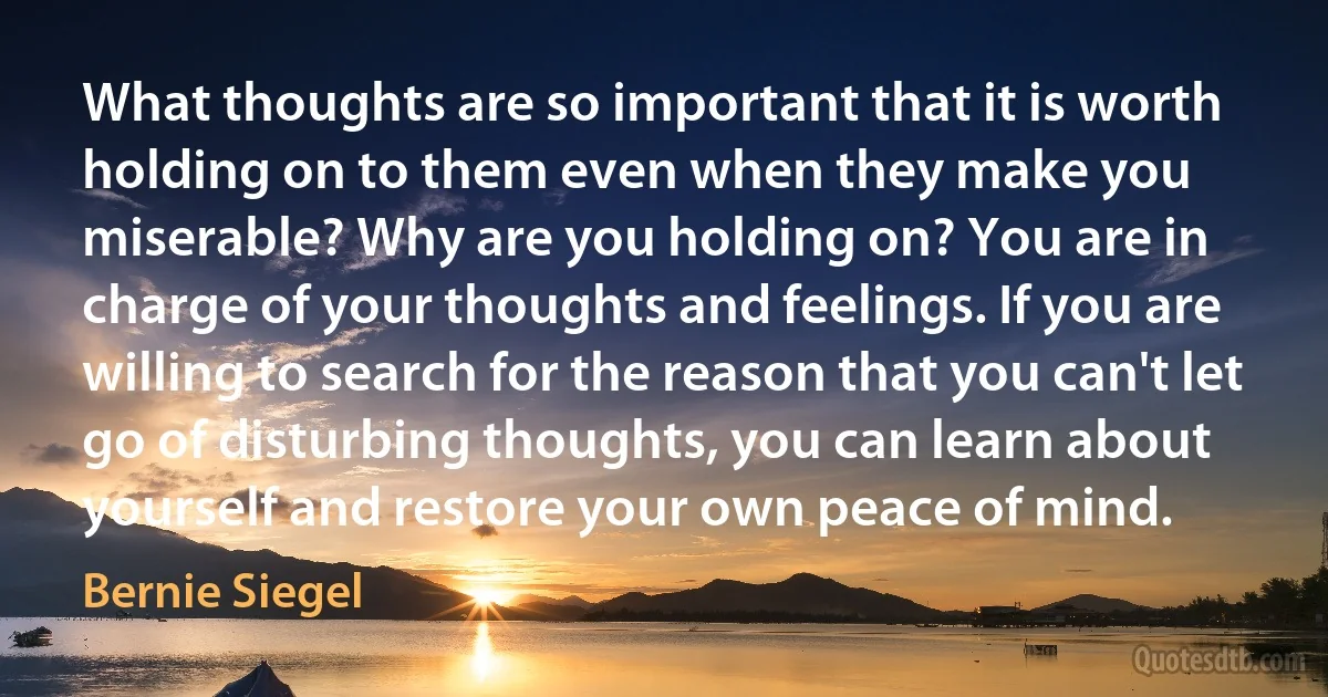 What thoughts are so important that it is worth holding on to them even when they make you miserable? Why are you holding on? You are in charge of your thoughts and feelings. If you are willing to search for the reason that you can't let go of disturbing thoughts, you can learn about yourself and restore your own peace of mind. (Bernie Siegel)