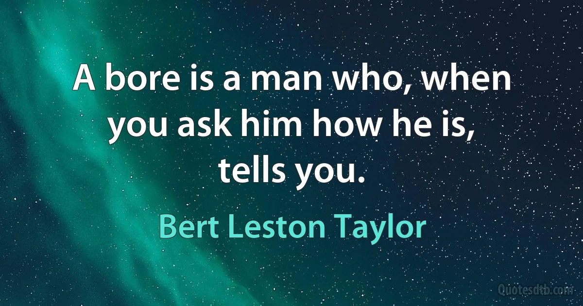 A bore is a man who, when you ask him how he is, tells you. (Bert Leston Taylor)