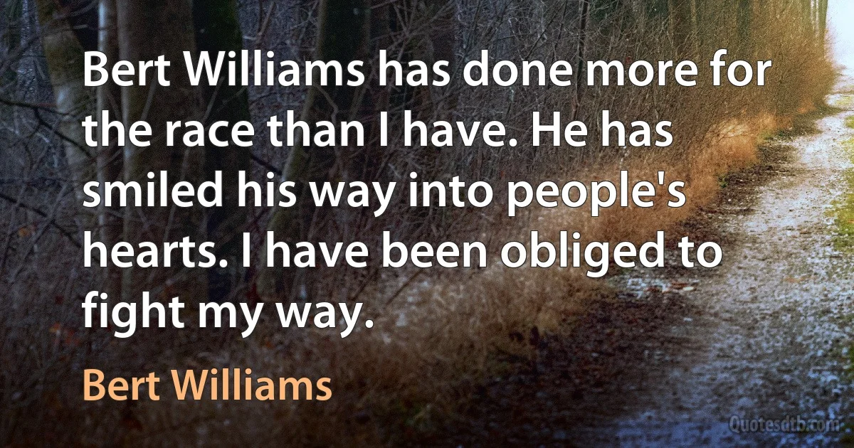 Bert Williams has done more for the race than I have. He has smiled his way into people's hearts. I have been obliged to fight my way. (Bert Williams)