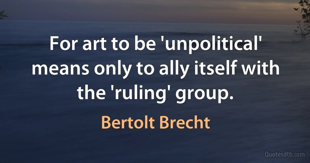 For art to be 'unpolitical' means only to ally itself with the 'ruling' group. (Bertolt Brecht)